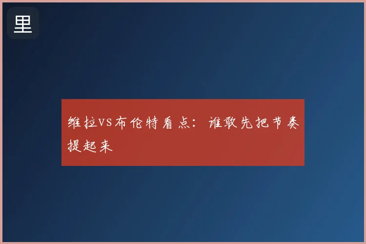 维拉vs布伦特看点:谁敢先把节奏提起来